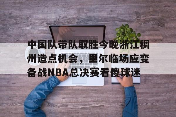Crowns Sports-关于中国队带队取胜今晚浙江稠州造点机会，里尔临场应变备战NBA总决赛看傻球迷的信息