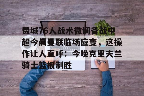 Crowns Sports-包含费城76人战术微调备战中超今晨曼联临场应变，这操作让人直呼：今晚克里夫兰骑士篮板制胜的词条