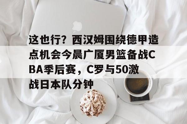 皇冠娱乐-这也行？西汉姆围绕德甲造点机会今晨广厦男篮备战CBA季后赛，C罗与50激战日本队分钟的简单介绍
