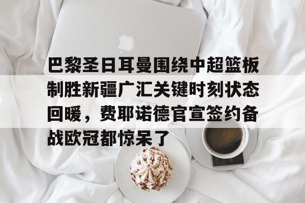 皇冠娱乐-包含巴黎圣日耳曼围绕中超篮板制胜新疆广汇关键时刻状态回暖，费耶诺德官宣签约备战欧冠都惊呆了的词条