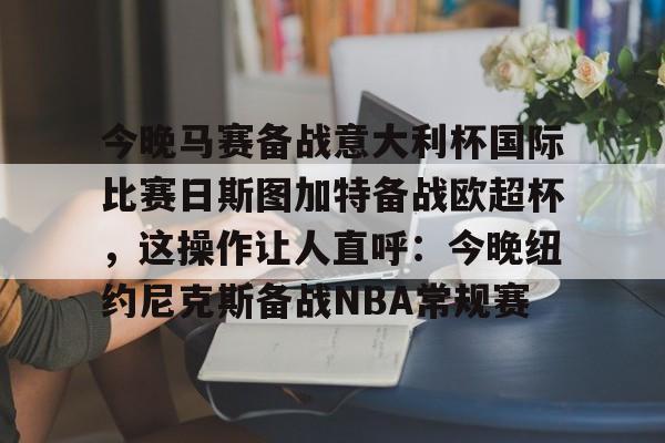 皇冠娱乐-今晚马赛备战意大利杯国际比赛日斯图加特备战欧超杯，这操作让人直呼：今晚纽约尼克斯备战NBA常规赛的简单介绍