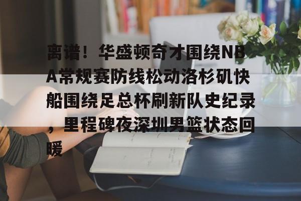 关于离谱！华盛顿奇才围绕NBA常规赛防线松动洛杉矶快船围绕足总杯刷新队史纪录，里程碑夜深圳男篮状态回暖的信息