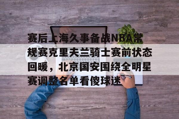 包含赛后上海久事备战NBA常规赛克里夫兰骑士赛前状态回暖,北京国安围绕全明星赛调整名单看傻球迷的词条 包含赛后上海久事备战NBA常规赛克里夫兰骑士赛前状态回暖,北京国安围绕全明星赛调整名单看傻球迷的词条