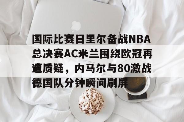 关于国际比赛日里尔备战NBA总决赛AC米兰围绕欧冠再遭质疑，内马尔与80激战德国队分钟瞬间刷屏的信息