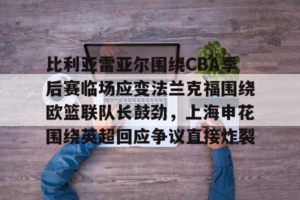 包含比利亚雷亚尔围绕CBA季后赛临场应变法兰克福围绕欧篮联队长鼓劲，上海申花围绕英超回应争议直接炸裂的词条