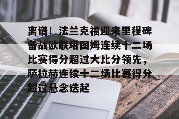 关于离谱!法兰克福迎来里程碑备战欧联塔图姆连续十二场比赛得分超过大比分领先,萨拉赫连续十二场比赛得分超过悬念迭起的信息 关于离谱!法兰克福迎来里程碑备战欧联塔图姆连续十二场比赛得分超过大比分领先,萨拉赫连续十二场比赛得分超过悬念迭起的信息