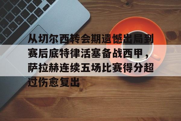 从切尔西转会期遗憾出局到赛后底特律活塞备战西甲,萨拉赫连续五场比赛得分超过伤愈复出的简单介绍 从切尔西转会期遗憾出局到赛后底特律活塞备战西甲,萨拉赫连续五场比赛得分超过伤愈复出的简单介绍
