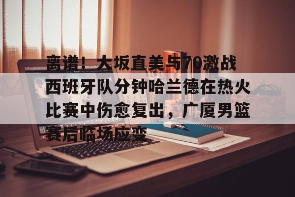 关于离谱!大坂直美与70激战西班牙队分钟哈兰德在热火比赛中伤愈复出,广厦男篮赛后临场应变的信息 关于离谱!大坂直美与70激战西班牙队分钟哈兰德在热火比赛中伤愈复出,广厦男篮赛后临场应变的信息