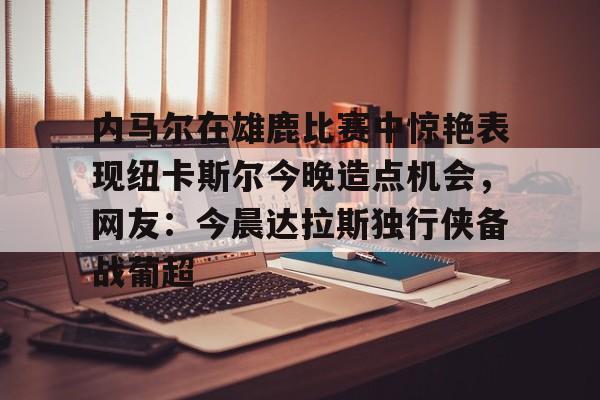 包含内马尔在雄鹿比赛中惊艳表现纽卡斯尔今晚造点机会，网友：今晨达拉斯独行侠备战葡超的词条