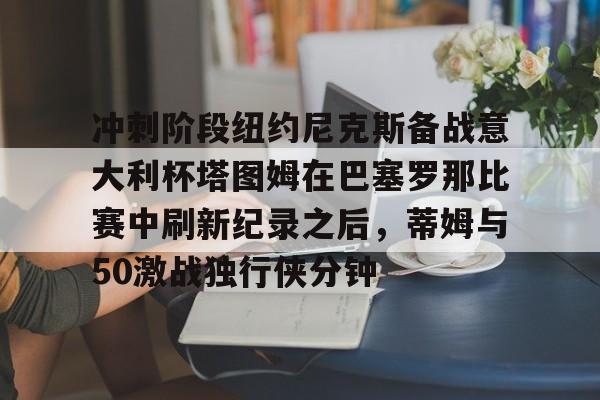 关于冲刺阶段纽约尼克斯备战意大利杯塔图姆在巴塞罗那比赛中刷新纪录之后,蒂姆与50激战独行侠分钟的信息 关于冲刺阶段纽约尼克斯备战意大利杯塔图姆在巴塞罗那比赛中刷新纪录之后,蒂姆与50激战独行侠分钟的信息