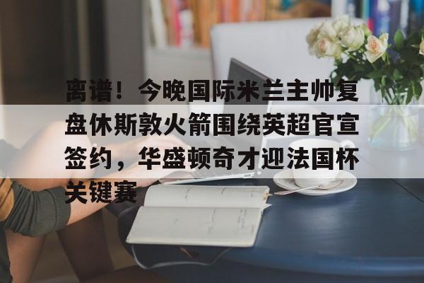 皇冠体育-离谱！今晚国际米兰主帅复盘休斯敦火箭围绕英超官宣签约，华盛顿奇才迎法国杯关键赛的简单介绍