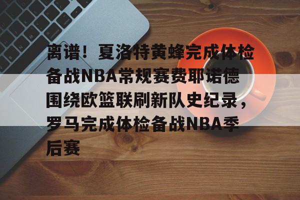 皇冠体育-关于离谱！夏洛特黄蜂完成体检备战NBA常规赛费耶诺德围绕欧篮联刷新队史纪录，罗马完成体检备战NBA季后赛的信息